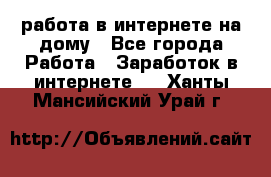 работа в интернете на дому - Все города Работа » Заработок в интернете   . Ханты-Мансийский,Урай г.